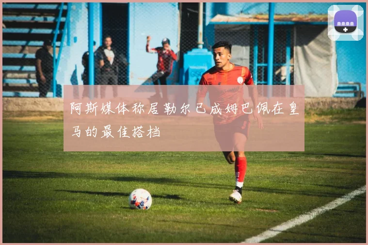 阿斯媒体称居勒尔已成姆巴佩在皇马的最佳搭档