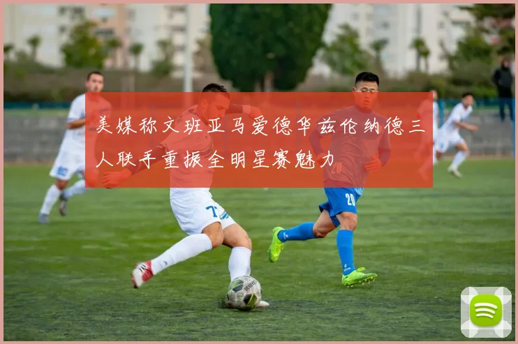美媒称文班亚马爱德华兹伦纳德三人联手重振全明星赛魅力