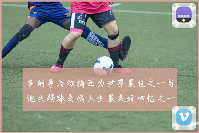 多纳鲁马称梅西为世界最佳之一与他共踢球是我人生最美好回忆之一