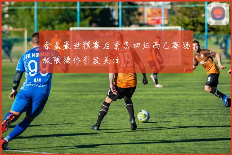 余嘉豪世预赛后紧急回归西乙赛场极限操作引发关注