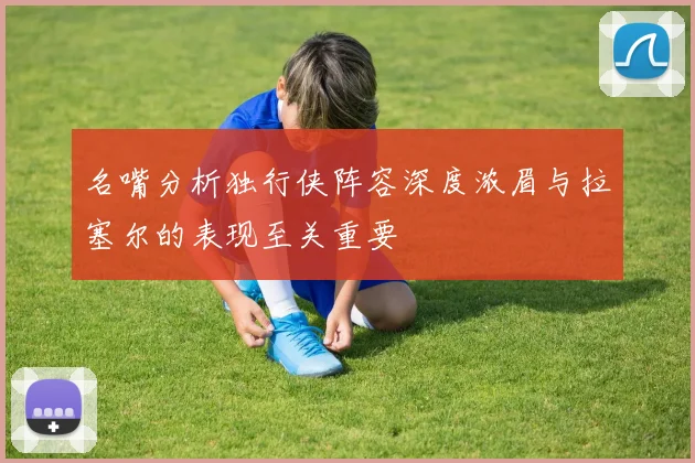 名嘴分析独行侠阵容深度浓眉与拉塞尔的表现至关重要