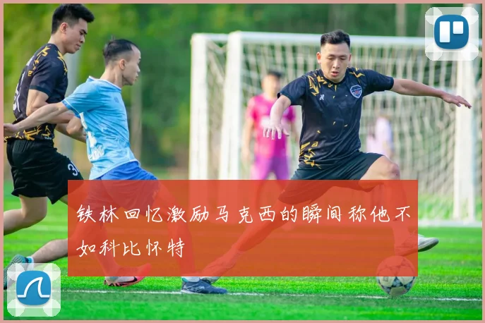 铁林回忆激励马克西的瞬间称他不如科比怀特