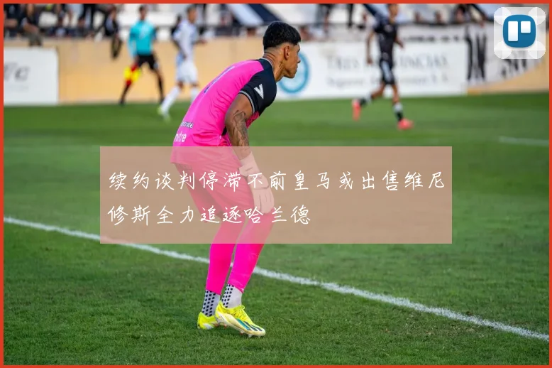 续约谈判停滞不前皇马或出售维尼修斯全力追逐哈兰德