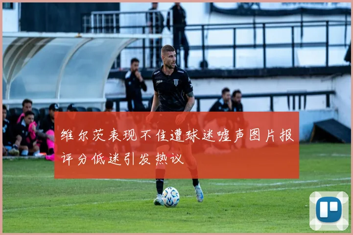 维尔茨表现不佳遭球迷嘘声图片报评分低迷引发热议