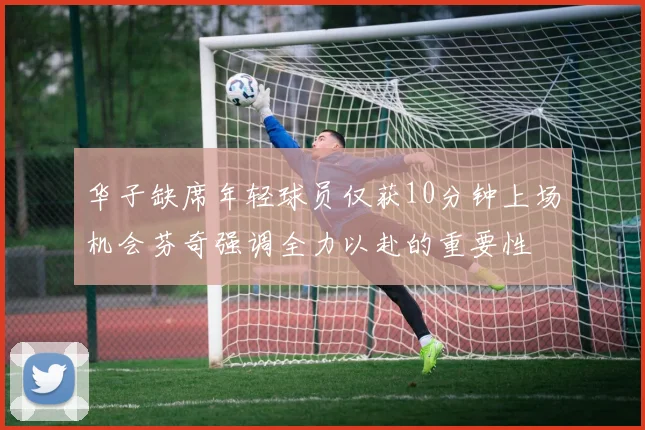 华子缺席年轻球员仅获10分钟上场机会芬奇强调全力以赴的重要性