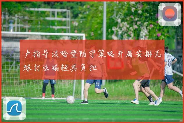 卢指导谈哈登防守策略开局安排无球打法减轻其负担