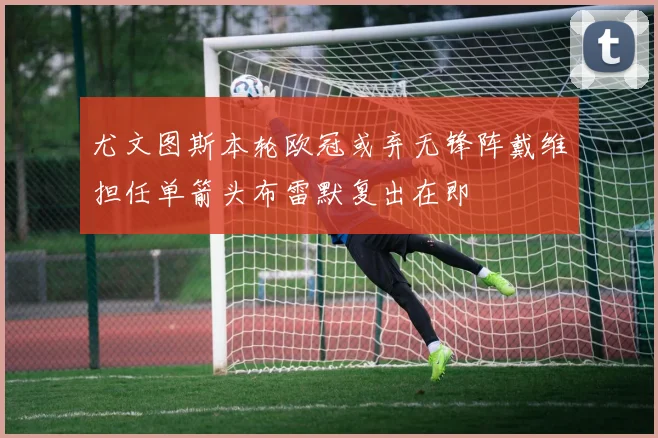 尤文图斯本轮欧冠或弃无锋阵戴维担任单箭头布雷默复出在即