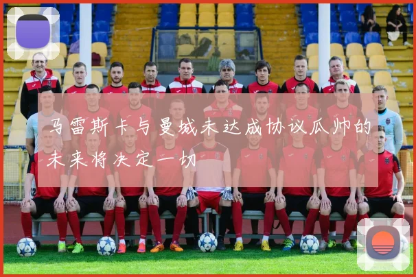 马雷斯卡与曼城未达成协议瓜帅的未来将决定一切