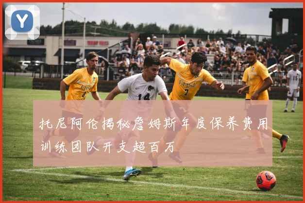 托尼阿伦揭秘詹姆斯年度保养费用训练团队开支超百万