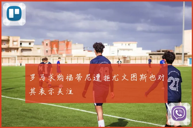 罗马求购福蒂尼遭拒尤文图斯也对其表示关注