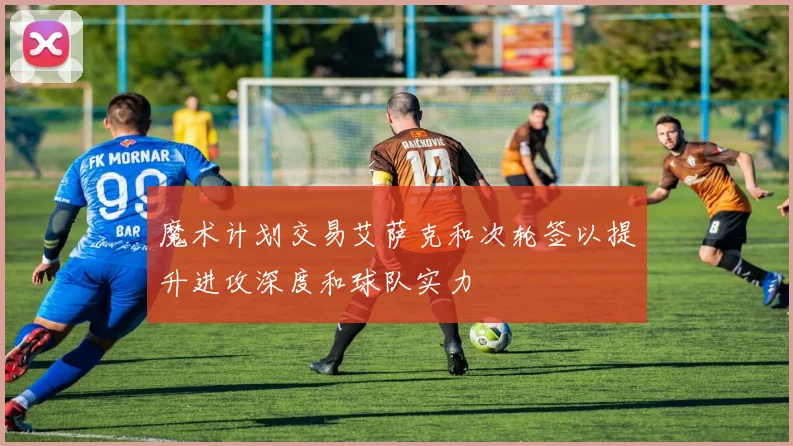 魔术计划交易艾萨克和次轮签以提升进攻深度和球队实力