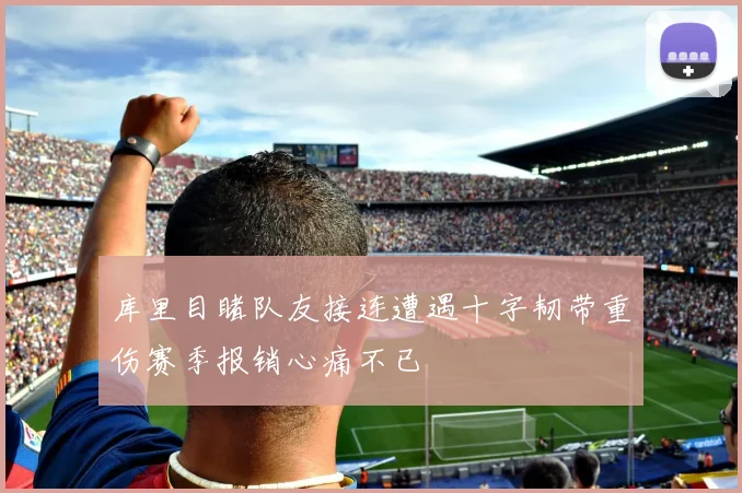 库里目睹队友接连遭遇十字韧带重伤赛季报销心痛不已