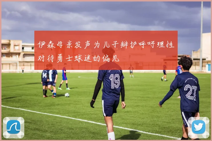 伊森母亲发声为儿子辩护呼吁理性对待勇士球迷的偏见