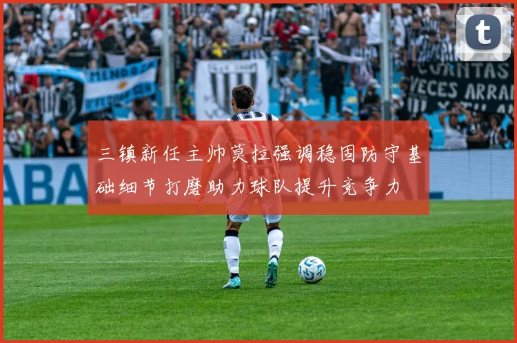 三镇新任主帅莫拉强调稳固防守基础细节打磨助力球队提升竞争力