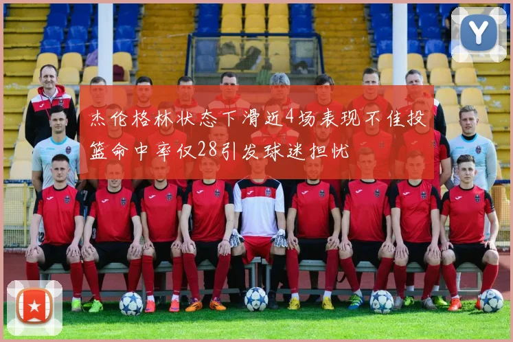 杰伦格林状态下滑近4场表现不佳投篮命中率仅28引发球迷担忧