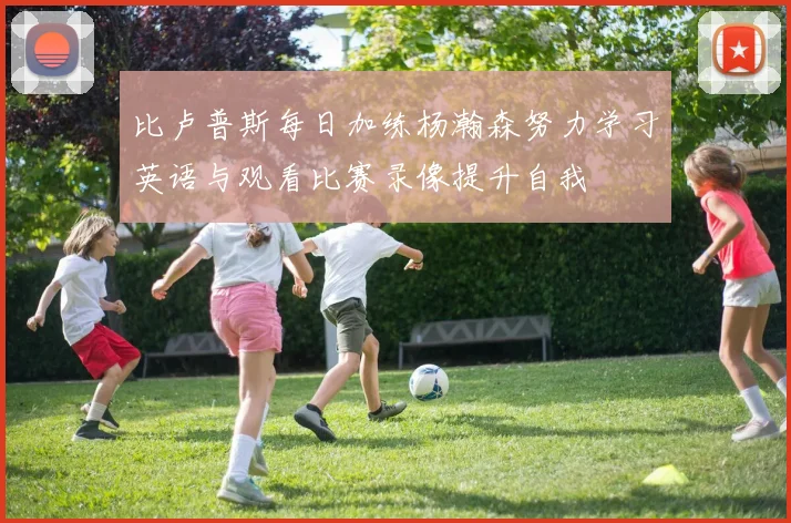 比卢普斯每日加练杨瀚森努力学习英语与观看比赛录像提升自我